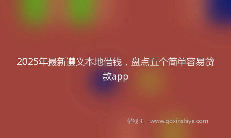 2025年最新遵义本地借钱，盘点五个简单容易贷款app