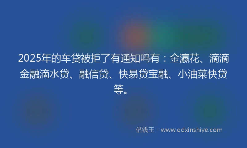 2025年的车贷被拒了有通知吗有：金瀛花、滴滴金融滴水贷、融信贷、快易贷宝融、小油菜快贷等。