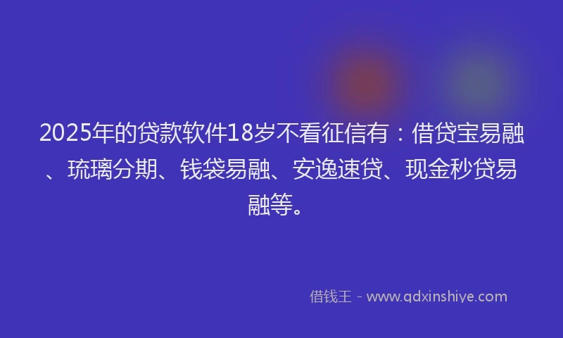 2025年的贷款软件18岁不看征信有：借贷宝易融、琉璃分期、钱袋易融、安逸速贷、现金秒贷易融等。