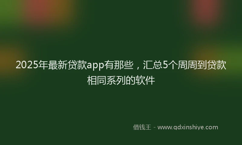 2025年最新贷款app有那些，汇总5个周周到贷款相同系列的软件