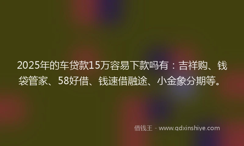 2025年的车贷款15万容易下款吗有：吉祥购、钱袋管家、58好借、钱速借融途、小金象分期等。