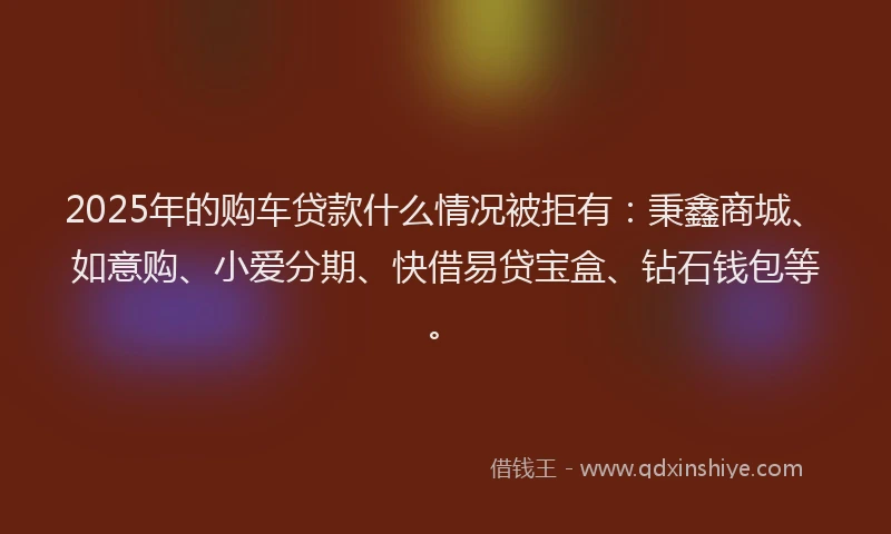 2025年的购车贷款什么情况被拒有：秉鑫商城、如意购、小爱分期、快借易贷宝盒、钻石钱包等。