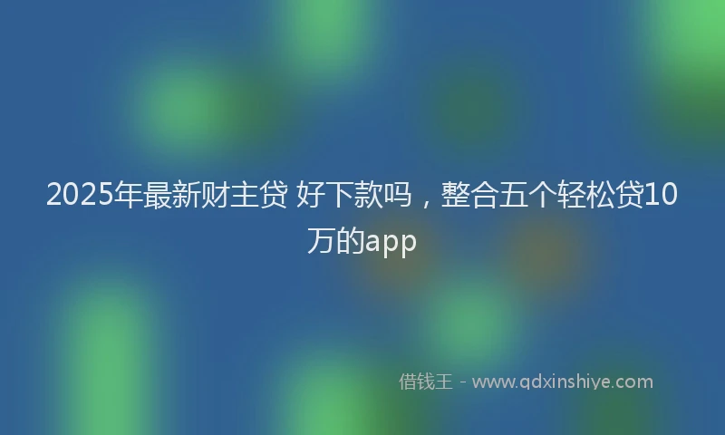 2025年最新财主贷 好下款吗，整合五个轻松贷10万的app