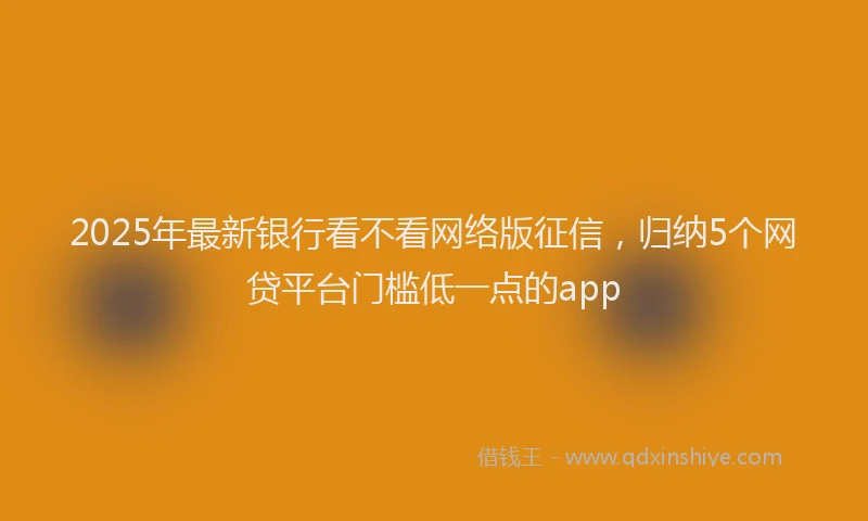 2025年最新银行看不看网络版征信，归纳5个网贷平台门槛低一点的app