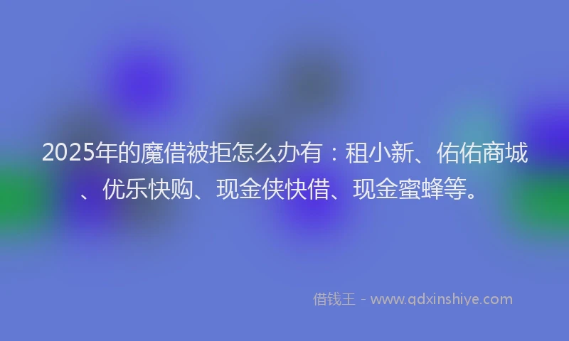 2025年的魔借被拒怎么办有：租小新、佑佑商城、优乐快购、现金侠快借、现金蜜蜂等。