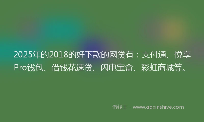 2025年的2018的好下款的网贷有：支付通、悦享Pro钱包、借钱花速贷、闪电宝盒、彩虹商城等。