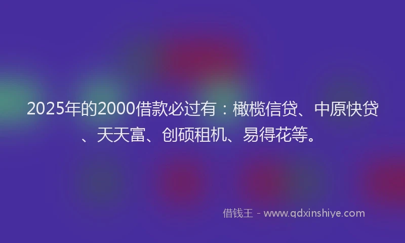 2025年的2000借款必过有：橄榄信贷、中原快贷、天天富、创硕租机、易得花等。