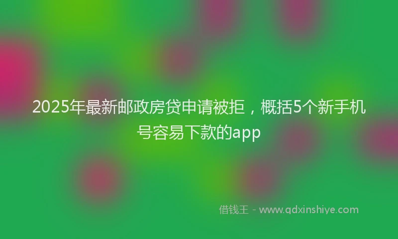 2025年最新邮政房贷申请被拒，概括5个新手机号容易下款的app