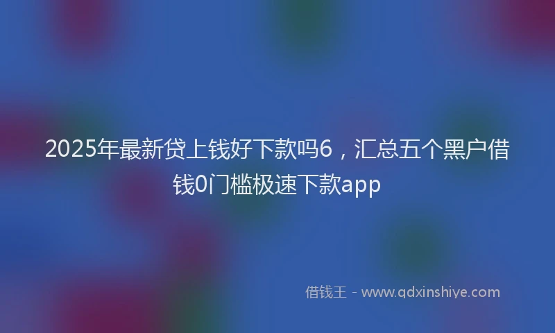 2025年最新贷上钱好下款吗6，汇总五个黑户借钱0门槛极速下款app