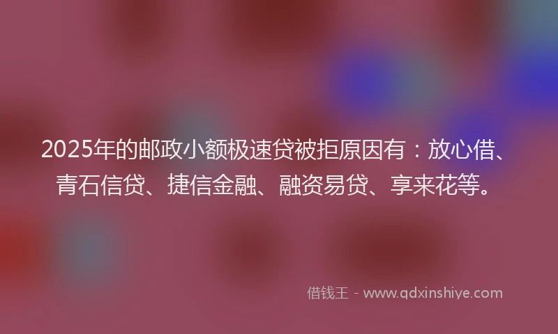2025年的邮政小额极速贷被拒原因有：放心借、青石信贷、捷信金融、融资易贷、享来花等。