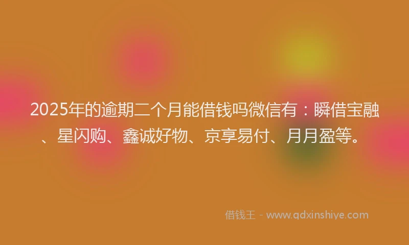 2025年的逾期二个月能借钱吗微信有：瞬借宝融、星闪购、鑫诚好物、京享易付、月月盈等。