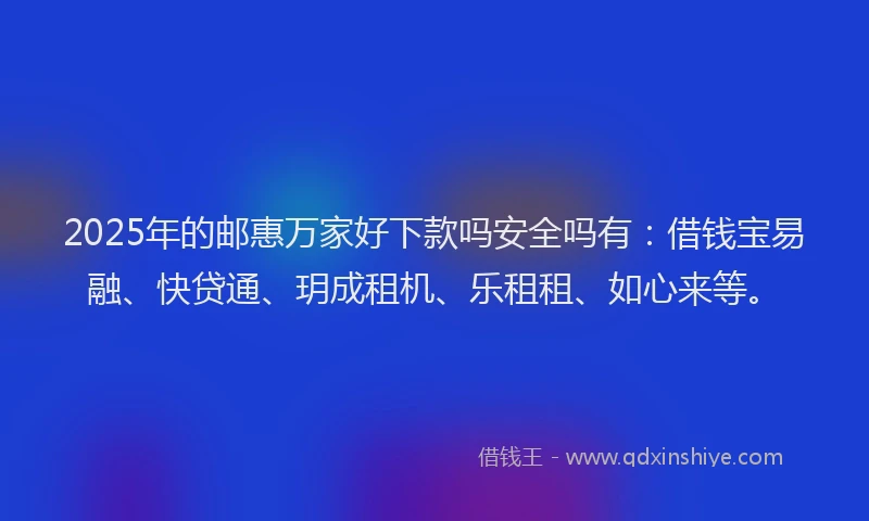 2025年的邮惠万家好下款吗安全吗有：借钱宝易融、快贷通、玥成租机、乐租租、如心来等。
