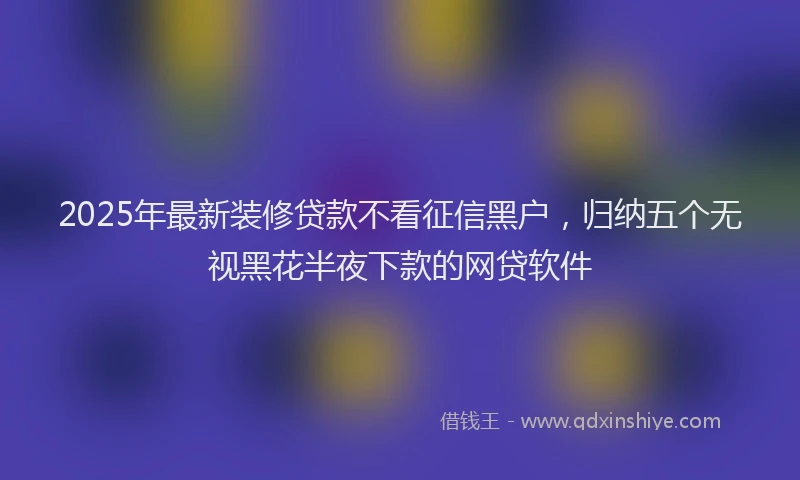 2025年最新装修贷款不看征信黑户，归纳五个无视黑花半夜下款的网贷软件