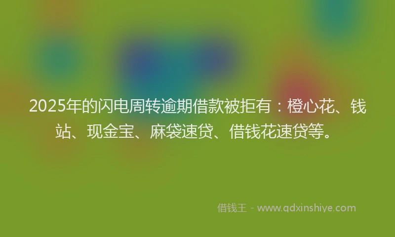 2025年的闪电周转逾期借款被拒有：橙心花、钱站、现金宝、麻袋速贷、借钱花速贷等。
