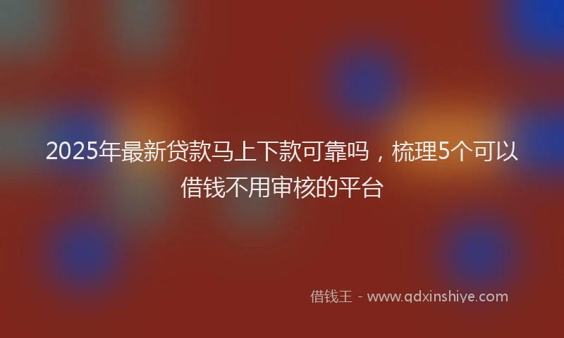 2025年最新贷款马上下款可靠吗，梳理5个可以借钱不用审核的平台