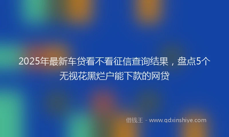 2025年最新车贷看不看征信查询结果，盘点5个无视花黑烂户能下款的网贷