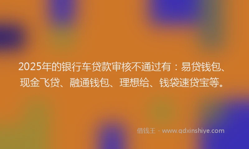 2025年的银行车贷款审核不通过有：易贷钱包、现金飞贷、融通钱包、理想给、钱袋速贷宝等。