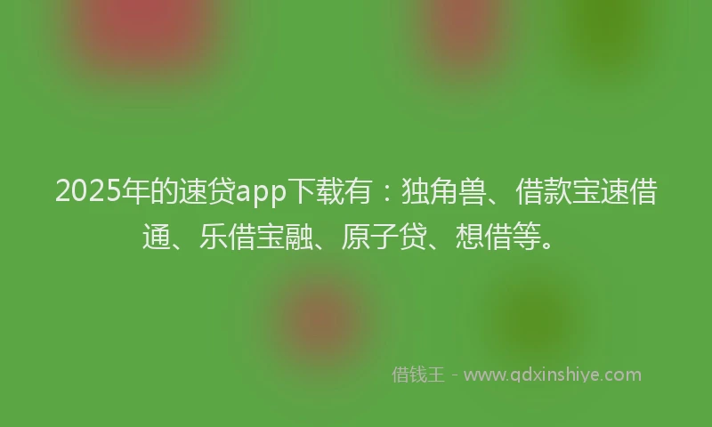 2025年的速贷app下载有：独角兽、借款宝速借通、乐借宝融、原子贷、想借等。