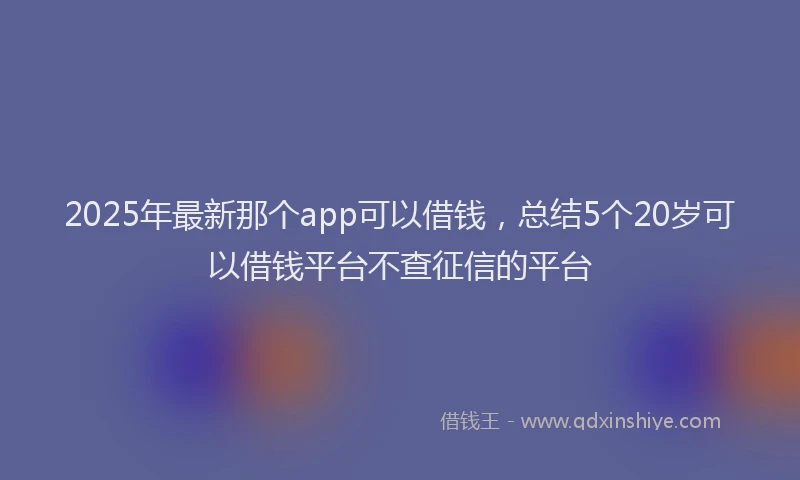 2025年最新那个app可以借钱，总结5个20岁可以借钱平台不查征信的平台