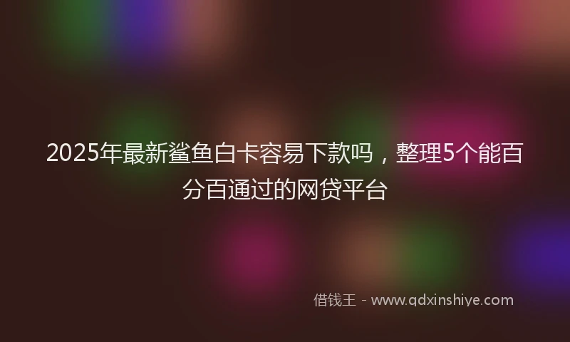 2025年最新鲨鱼白卡容易下款吗，整理5个能百分百通过的网贷平台