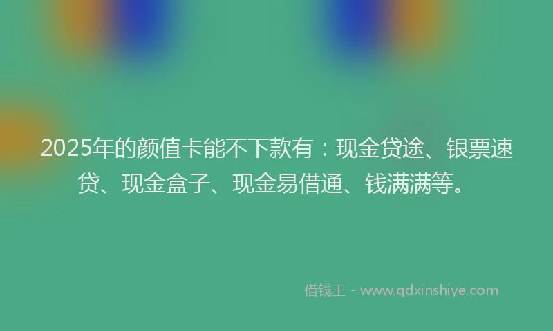 2025年的颜值卡能不下款有：现金贷途、银票速贷、现金盒子、现金易借通、钱满满等。