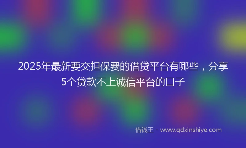 2025年最新要交担保费的借贷平台有哪些，分享5个贷款不上诚信平台的口子