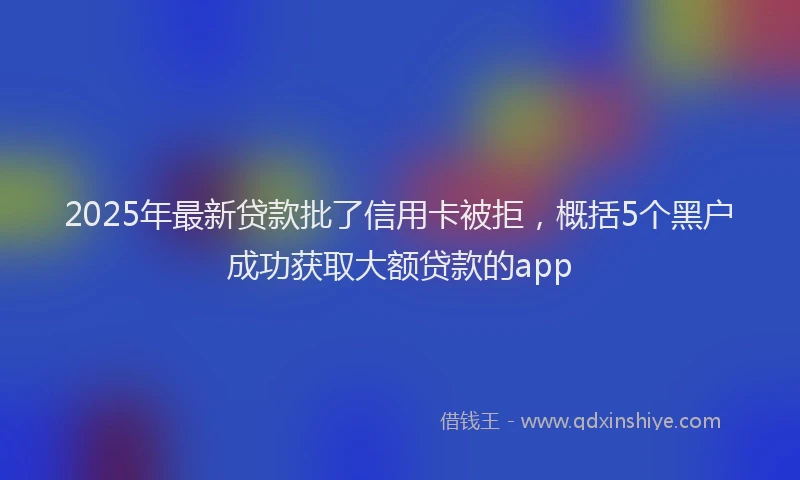 2025年最新贷款批了信用卡被拒，概括5个黑户成功获取大额贷款的app