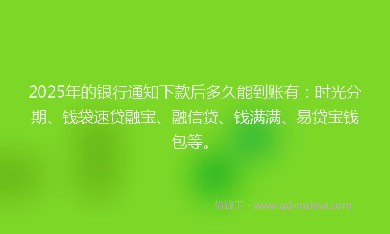 2025年的银行通知下款后多久能到账有：时光分期、钱袋速贷融宝、融信贷、钱满满、易贷宝钱包等。