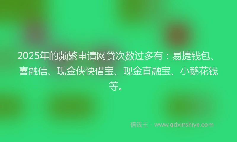 2025年的频繁申请网贷次数过多有：易捷钱包、喜融信、现金侠快借宝、现金直融宝、小鹅花钱等。