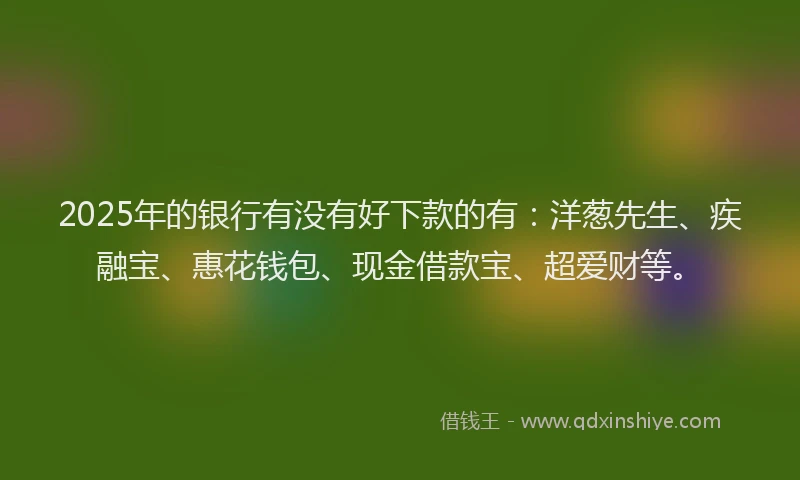 2025年的银行有没有好下款的有：洋葱先生、疾融宝、惠花钱包、现金借款宝、超爱财等。
