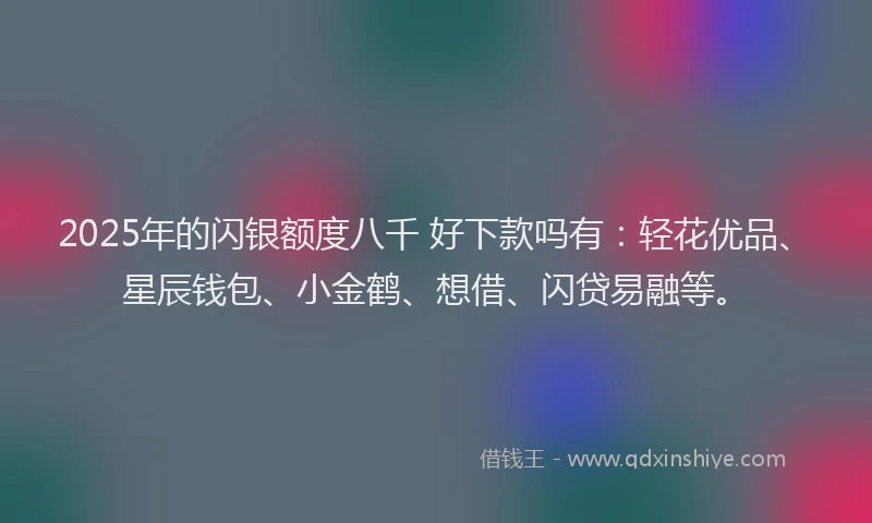 2025年的闪银额度八千 好下款吗有：轻花优品、星辰钱包、小金鹤、想借、闪贷易融等。