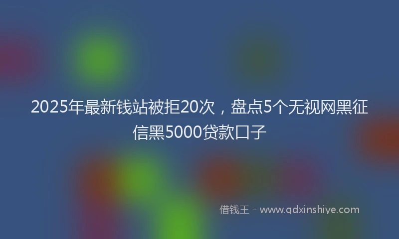 2025年最新钱站被拒20次，盘点5个无视网黑征信黑5000贷款口子