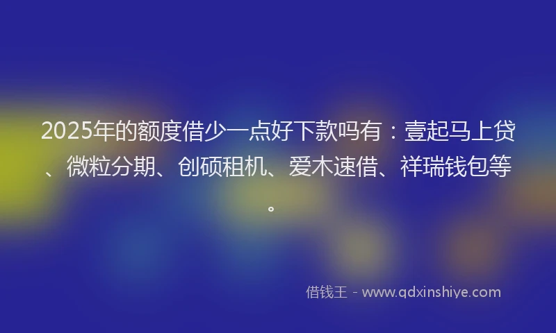 2025年的额度借少一点好下款吗有：壹起马上贷、微粒分期、创硕租机、爱木速借、祥瑞钱包等。
