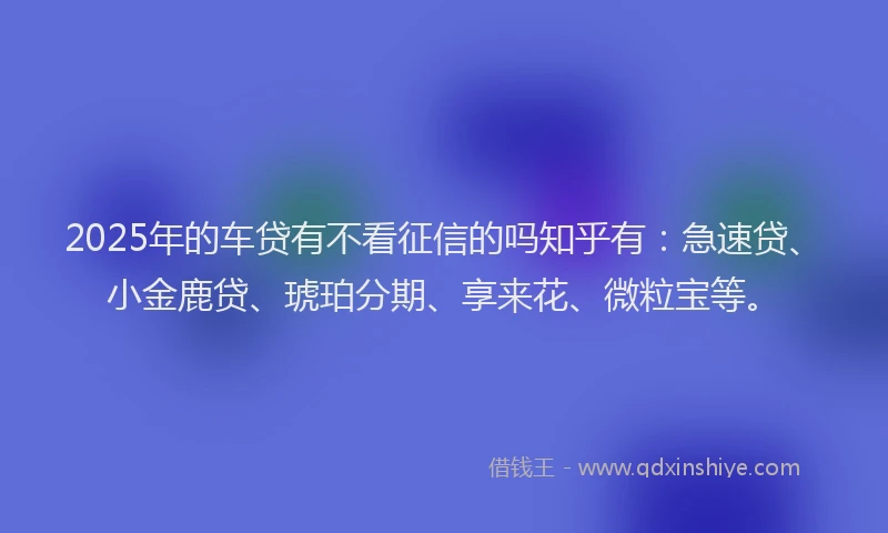 2025年的车贷有不看征信的吗知乎有：急速贷、小金鹿贷、琥珀分期、享来花、微粒宝等。