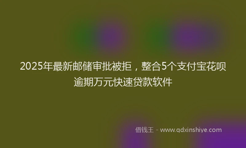 2025年最新邮储审批被拒，整合5个支付宝花呗逾期万元快速贷款软件