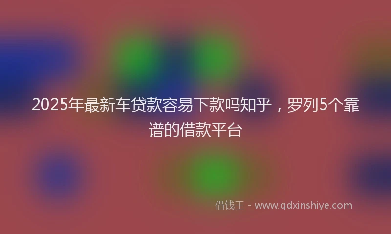 2025年最新车贷款容易下款吗知乎，罗列5个靠谱的借款平台