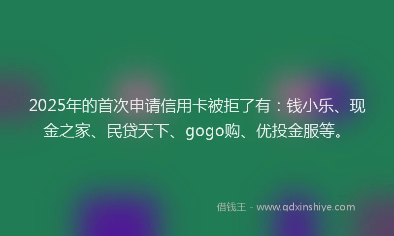 2025年的首次申请信用卡被拒了有：钱小乐、现金之家、民贷天下、gogo购、优投金服等。