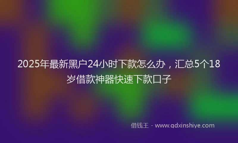 2025年最新黑户24小时下款怎么办，汇总5个18岁借款神器快速下款口子