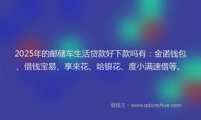 2025年的邮储车生活贷款好下款吗有：金诺钱包、借钱宝易、享来花、哈银花、度小满速借等。