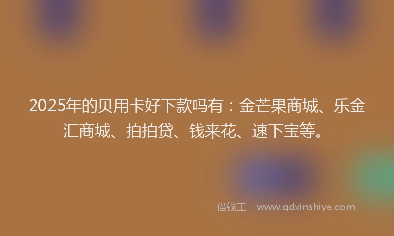 2025年的贝用卡好下款吗有：金芒果商城、乐金汇商城、拍拍贷、钱来花、速下宝等。
