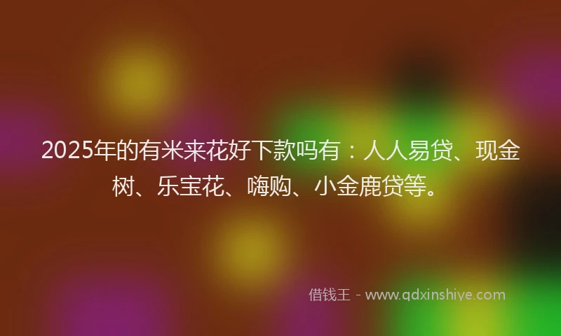 2025年的有米来花好下款吗有：人人易贷、现金树、乐宝花、嗨购、小金鹿贷等。