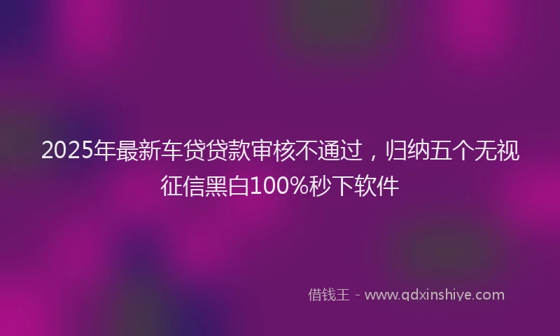 2025年最新车贷贷款审核不通过，归纳五个无视征信黑白100%秒下软件