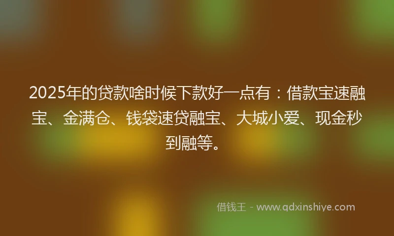2025年的贷款啥时候下款好一点有：借款宝速融宝、金满仓、钱袋速贷融宝、大城小爱、现金秒到融等。