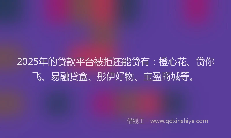 2025年的贷款平台被拒还能贷有：橙心花、贷你飞、易融贷盒、彤伊好物、宝盈商城等。
