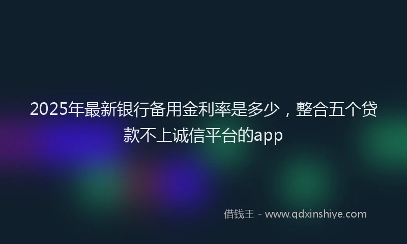 2025年最新银行备用金利率是多少，整合五个贷款不上诚信平台的app