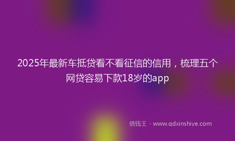 2025年最新车抵贷看不看征信的信用，梳理五个网贷容易下款18岁的app