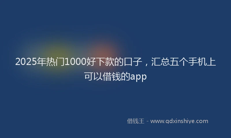 2025年热门1000好下款的口子，汇总五个手机上可以借钱的app