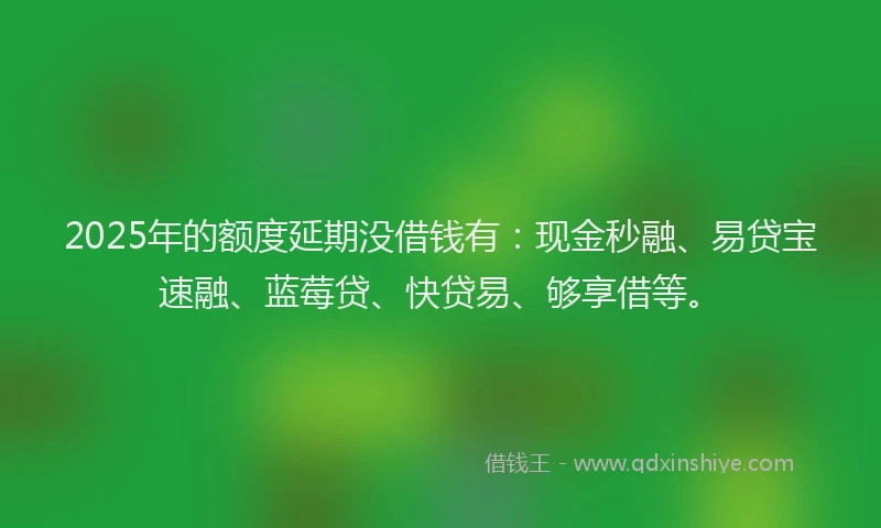 2025年的额度延期没借钱有：现金秒融、易贷宝速融、蓝莓贷、快贷易、够享借等。