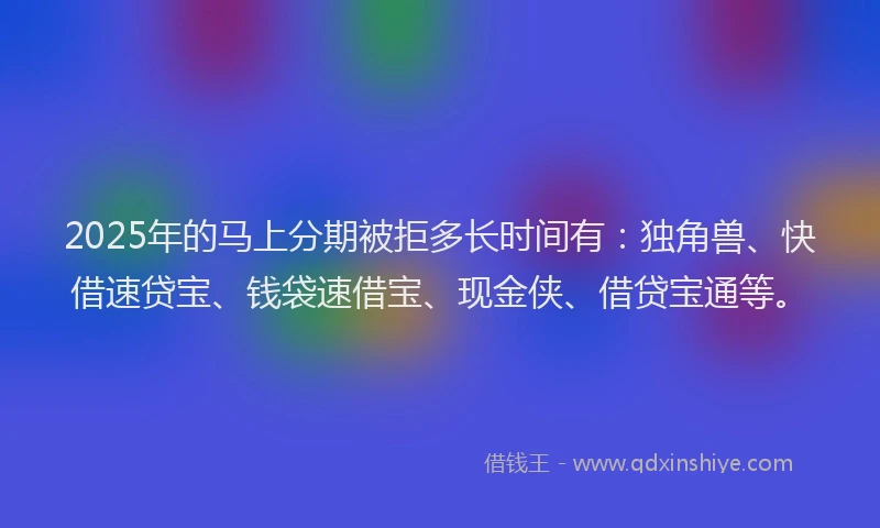2025年的马上分期被拒多长时间有：独角兽、快借速贷宝、钱袋速借宝、现金侠、借贷宝通等。
