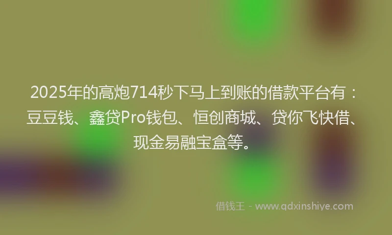 2025年的高炮714秒下马上到账的借款平台有：豆豆钱、鑫贷Pro钱包、恒创商城、贷你飞快借、现金易融宝盒等。